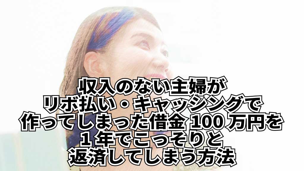 収入のない主婦がリボ払い・キャッシングで作ってしまった100万円の借金を1年でこっそりと返済してしまう方法